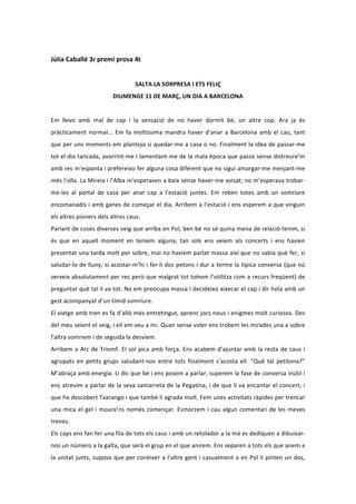  
Júlia	
  Caballé	
  3r	
  premi	
  prosa	
  4t	
  
                                                                                           	
  
                                                            SALTA	
  LA	
  SORPRESA	
  I	
  ETS	
  FELIÇ	
  
                                            DIUMENGE	
  11	
  DE	
  MARÇ,	
  UN	
  DIA	
  A	
  BARCELONA	
  
	
  
Em	
   llevo	
   amb	
   mal	
   de	
   cap	
   i	
   la	
   sensació	
   de	
   no	
   haver	
   dormit	
   bé,	
   un	
   altre	
   cop.	
   Ara	
   ja	
   és	
  
pràcticament	
   normal...	
   Em	
   fa	
   moltíssima	
   mandra	
   haver	
   d’anar	
   a	
   Barcelona	
   amb	
   el	
   cau,	
   tant	
  
que	
  per	
  uns	
  moments	
  em	
  plantejo	
  si	
  quedar-­‐me	
  a	
  casa	
  o	
  no.	
  Finalment	
  la	
  idea	
  de	
  passar-­‐me	
  
tot	
  el	
  dia	
  tancada,	
  avorrint-­‐me	
  i	
  lamentant-­‐me	
  de	
  la	
  mala	
  època	
  que	
  passo	
  sense	
  distreure’m	
  
amb	
  res	
  m’espanta	
  i	
  prefereixo	
  fer	
  alguna	
  cosa	
  diferent	
  que	
  no	
  sigui	
  amargar-­‐me	
  menjant-­‐me	
  
més	
  l’olla.	
  La	
  Mireia	
  i	
  l’Alba	
  m’esperaven	
  a	
  baix	
  sense	
  haver-­‐me	
  avisat;	
  no	
  m’esperava	
  trobar-­‐
me-­‐les	
   al	
   portal	
   de	
   casa	
   per	
   anar	
   cap	
   a	
   l’estació	
   juntes.	
   Em	
   reben	
   totes	
   amb	
   un	
   somriure	
  
encomanadís	
  i	
  amb	
  ganes	
  de	
  começar	
  el	
  dia.	
  Arribem	
  a	
  l’estació	
  i	
  ens	
  esperem	
  a	
  que	
  vinguin	
  
els	
  altres	
  pioners	
  dels	
  altres	
  caus.	
  
Parlant	
  de	
  coses	
  diverses	
  veig	
  que	
  arriba	
  en	
  Pol,	
  ben	
  bé	
  no	
  sé	
  quina	
  mena	
  de	
  relació	
  tenim,	
  si	
  
és	
   que	
   en	
   aquell	
   moment	
   en	
   teniem	
   alguna,	
   tan	
   sols	
   ens	
   veiem	
   als	
   concerts	
   i	
   ens	
   havien	
  
presentat	
  una	
  tarda	
  molt	
  per	
  sobre,	
  mai	
  no	
  haviem	
  parlat	
  massa	
  així	
  que	
  no	
  sabia	
  què	
  fer,	
  si	
  
saludar-­‐lo	
  de	
  lluny,	
  si	
  acostar-­‐m’hi	
  i	
  fer-­‐li	
  dos	
  petons	
  i	
  dur	
  a	
  terme	
  la	
  típica	
  conversa	
  (que	
  no	
  
serveix	
  absolutament	
  per	
  res	
  però	
  que	
  malgrat	
  tot	
  tohom	
  l’utilitza	
  com	
  a	
  recurs	
  freqüent)	
  de	
  
preguntar	
  què	
  tal	
  li	
  va	
  tot.	
  No	
  em	
  preocupa	
  massa	
  i	
  decideixo	
  aixecar	
  el	
  cap	
  i	
  dir	
  hola	
  amb	
  un	
  
gest	
  acompanyat	
  d’un	
  tímid	
  somriure.	
  	
  
El	
  viatge	
  amb	
  tren	
  es	
  fa	
  d’allò	
  més	
  entretingut,	
  aprenc	
  jocs	
  nous	
  i	
  enigmes	
  molt	
  curiosos.	
  Des	
  
del	
   meu	
   seient	
   el	
   veig,	
   i	
   ell	
   em	
   veu	
   a	
   mi.	
   Quan	
   sense	
   voler	
   ens	
   trobem	
   les	
   mirades	
   una	
   a	
   sobre	
  
l’altra	
  somriem	
  i	
  de	
  seguida	
  la	
  desviem.	
  	
  
Arribem	
   a	
   Arc	
   de	
   Triomf.	
   El	
   sol	
   pica	
   amb	
   força.	
   Ens	
   acabem	
   d’ajuntar	
   amb	
   la	
   resta	
   de	
   caus	
   i	
  
agrupats	
   en	
   petits	
   grups	
   saludant-­‐nos	
   entre	
   tots	
   finalment	
   s’acosta	
   ell.	
   “Què	
   tal	
   petitona?”	
  
M’abraça	
  amb	
  energia.	
  Li	
  dic	
  que	
  bé	
  i	
  ens	
  posem	
  a	
  parlar,	
  superem	
  la	
  fase	
  de	
  conversa	
  inútil	
  i	
  
ens	
  atrevim	
  a	
  parlar	
  de	
  la	
  seva	
  samarreta	
  de	
  la	
  Pegatina,	
  i	
  de	
  que	
  li	
  va	
  encantar	
  el	
  concert,	
  i	
  
que	
  ha	
  descobert	
  Txarango	
  i	
  que	
  també	
  li	
  agrada	
  molt.	
  Fem	
  unes	
  activitats	
  ràpides	
  per	
  trencar	
  
una	
   mica	
   el	
   gel	
   i	
   moure’ns	
   només	
   començar.	
   Esmorzem	
   i	
   cau	
   algun	
   comentari	
   de	
   les	
   meves	
  
trenes.	
  
Els	
   caps	
   ens	
   fan	
   fer	
   una	
   fila	
   de	
   tots	
   els	
   caus	
   i	
   amb	
   un	
   retolador	
   a	
   la	
   mà	
   es	
   dediquen	
   a	
   dibuixar-­‐
nos	
  un	
  número	
  a	
  la	
  galta,	
  que	
  serà	
  el	
  grup	
  en	
  el	
  que	
  anirem.	
  Ens	
  separen	
  a	
  tots	
  els	
  que	
  anem	
  a	
  
la	
  unitat	
  junts,	
  suposo	
  que	
  per	
  conèixer	
  a	
  l’altre	
  gent	
  i	
  casualment	
  a	
  en	
  Pol	
  li	
  pinten	
  un	
  dos,	
  
 