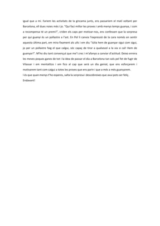 igual	
   que	
   a	
   mi.	
   Fariem	
   les	
   activitats	
   de	
   la	
   gincama	
   junts,	
   ens	
   passariem	
   el	
   matí	
   voltant	
   per	
  
Barcelona,	
  ell	
  dues	
  noies	
  més	
  i	
  jo.	
  “Qui	
  faci	
  millor	
  les	
  proves	
  i	
  amb	
  menys	
  temps	
  guanya,	
  i	
  com	
  
a	
   recompensa	
   té	
   un	
   premi!”,	
   criden	
   els	
   caps	
   per	
   motivar-­‐nos,	
   ens	
   confessen	
   que	
   la	
   sorpresa	
  
per	
   qui	
   guanyi	
   és	
   un	
   pollastre	
   a	
   l’ast.	
   En	
   Pol	
   li	
   canvia	
   l’expressió	
   de	
   la	
   cara	
   només	
   en	
   sentir	
  
aquesta	
  última	
  part,	
  em	
  mira	
  fixament	
  als	
  ulls	
  i	
  em	
  diu	
  “Júlia	
  hem	
  de	
  guanyar	
  sigui	
  com	
  sigui,	
  
jo	
   per	
   un	
   pollastre	
   faig	
   el	
   que	
   calgui,	
   sóc	
   capaç	
   de	
   tirar	
   a	
   qualsevol	
   a	
   la	
   via	
   si	
   cal!	
   Hem	
   de	
  
guanyar!”.	
   M’ho	
   diu	
   tant	
   convençut	
   que	
   me’l	
   crec	
   i	
   m’afanyo	
   a	
   canviar	
   d’actitud.	
   Deixo	
   enrera	
  
les	
   meves	
   poques	
   ganes	
   de	
   tot	
   i	
   la	
   idea	
   de	
   passar	
   el	
   dia	
   a	
   Barcelona	
   tan	
   sols	
   pel	
   fet	
   de	
   fugir	
   de	
  
Vilassar	
   i	
   em	
   mentalitzo	
   i	
   em	
   fico	
   al	
   cap	
   que	
   serà	
   un	
   dia	
   genial,	
   que	
   ens	
   esforçarem	
   i	
  
motivarem	
  tant	
  com	
  calgui	
  a	
  totes	
  les	
  proves	
  que	
  ens	
  parin	
  i	
  que	
  a	
  més	
  a	
  més	
  guanyarem.	
  	
  
I	
  és	
  que	
  quan	
  menys	
  t’ho	
  esperes,	
  salta	
  la	
  sorpresa	
  i	
  descobreixes	
  que	
  avui	
  pots	
  ser	
  feliç.	
  
Endavant!	
  
 
