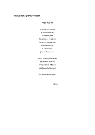  
Neus	
  Calafell	
  1r	
  premi	
  poesia	
  3r	
  C	
  
	
  
                                                                                                           JUGA	
  	
  AMB	
  	
  MI	
  
	
  
                                                                                     Si	
  jugues	
  avui	
  amb	
  mi	
  
                                                                                                a	
  combinar	
  lletres,	
  
                                                                                                         entendràs	
  per	
  fi	
  
                                                                         el	
  que	
  senten	
  els	
  poetes.	
  
                                                                       Si	
  inventes	
  unes	
  cançons,	
  
                                                                                                  si	
  penses	
  en	
  rima,	
  
                                                                                                              si	
  somies	
  sons,	
  
                                                                                           ja	
  estàs	
  fent	
  poesia.	
  
	
  
                                                                     I	
  si	
  els	
  teus	
  mots	
  romanen	
  
                                                                                          per	
  sempre	
  en	
  el	
  pit	
  
                                                                                  d’aquells	
  que	
  entenen	
  
                                                                         tot	
  allò	
  que	
  tu	
  has	
  escrit,	
  
	
  
                                                                       això,	
  és	
  jugar	
  a	
  ser	
  poeta.	
  
                                             	
  	
  	
  	
  	
  	
  	
  	
  	
  	
  	
  	
  	
  	
  	
  	
  	
  	
  	
  	
  	
  	
  	
  	
  	
  	
  	
  	
  	
  	
  	
  	
  	
  	
  	
  	
  	
  	
  	
  	
  	
  	
  	
  	
  	
  	
  	
  	
  	
  	
  	
  	
  	
  	
  	
  	
  	
  	
  	
  	
  
                                                       	
  	
  	
  	
  	
  	
  	
  	
  	
  	
  	
  	
  	
  	
  	
  	
  	
  	
  	
  	
  	
  	
  	
  	
  	
  	
  	
  	
  	
  	
  	
  	
  	
  	
  	
  	
  	
  	
  	
  	
  	
  	
  	
  	
  	
  	
  	
  	
  	
  	
  	
  	
  	
  	
  	
  
                                                                                                                                                                                                                                Lletres	
  
 