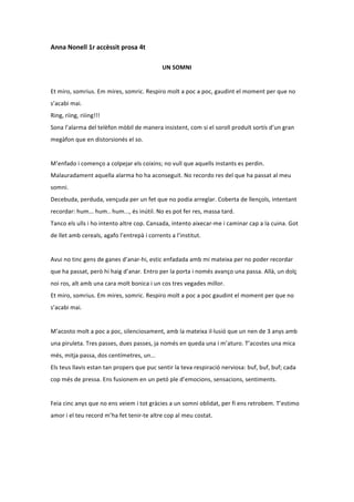 Anna	
  Nonell	
  1r	
  accèssit	
  prosa	
  4t	
  
	
  
                                                                         UN	
  SOMNI	
  
	
  
Et	
  miro,	
  somrius.	
  Em	
  mires,	
  somric.	
  Respiro	
  molt	
  a	
  poc	
  a	
  poc,	
  gaudint	
  el	
  moment	
  per	
  que	
  no	
  
s’acabi	
  mai.	
  
Ring,	
  riing,	
  riiing!!!	
  	
  
Sona	
  l’alarma	
  del	
  telèfon	
  mòbil	
  de	
  manera	
  insistent,	
  com	
  si	
  el	
  soroll	
  produït	
  sortís	
  d’un	
  gran	
  
megàfon	
  que	
  en	
  distorsionés	
  el	
  so.	
  
	
  
M’enfado	
  i	
  començo	
  a	
  colpejar	
  els	
  coixins;	
  no	
  vull	
  que	
  aquells	
  instants	
  es	
  perdin.	
  
Malauradament	
  aquella	
  alarma	
  ho	
  ha	
  aconseguit.	
  No	
  recordo	
  res	
  del	
  que	
  ha	
  passat	
  al	
  meu	
  
somni.	
  	
  
Decebuda,	
  perduda,	
  vençuda	
  per	
  un	
  fet	
  que	
  no	
  podia	
  arreglar.	
  Coberta	
  de	
  llençols,	
  intentant	
  
recordar:	
  hum...	
  hum..	
  hum...,	
  és	
  inútil.	
  No	
  es	
  pot	
  fer	
  res,	
  massa	
  tard.	
  
Tanco	
  els	
  ulls	
  i	
  ho	
  intento	
  altre	
  cop.	
  Cansada,	
  intento	
  aixecar-­‐me	
  i	
  caminar	
  cap	
  a	
  la	
  cuina.	
  Got	
  
de	
  llet	
  amb	
  cereals,	
  agafo	
  l’entrepà	
  i	
  corrents	
  a	
  l’institut.	
  
	
  
Avui	
  no	
  tinc	
  gens	
  de	
  ganes	
  d’anar-­‐hi,	
  estic	
  enfadada	
  amb	
  mi	
  mateixa	
  per	
  no	
  poder	
  recordar	
  
que	
  ha	
  passat,	
  però	
  hi	
  haig	
  d’anar.	
  Entro	
  per	
  la	
  porta	
  i	
  només	
  avanço	
  una	
  passa.	
  Allà,	
  un	
  dolç	
  
noi	
  ros,	
  alt	
  amb	
  una	
  cara	
  molt	
  bonica	
  i	
  un	
  cos	
  tres	
  vegades	
  millor.	
  	
  
Et	
  miro,	
  somrius.	
  Em	
  mires,	
  somric.	
  Respiro	
  molt	
  a	
  poc	
  a	
  poc	
  gaudint	
  el	
  moment	
  per	
  que	
  no	
  
s’acabi	
  mai.	
  	
  
	
  
M’acosto	
  molt	
  a	
  poc	
  a	
  poc,	
  silenciosament,	
  amb	
  la	
  mateixa	
  il·∙lusió	
  que	
  un	
  nen	
  de	
  3	
  anys	
  amb	
  
una	
  piruleta.	
  Tres	
  passes,	
  dues	
  passes,	
  ja	
  només	
  en	
  queda	
  una	
  i	
  m’aturo.	
  T’acostes	
  una	
  mica	
  
més,	
  mitja	
  passa,	
  dos	
  centímetres,	
  un...	
  
Els	
  teus	
  llavis	
  estan	
  tan	
  propers	
  que	
  puc	
  sentir	
  la	
  teva	
  respiració	
  nerviosa:	
  buf,	
  buf,	
  buf;	
  cada	
  
cop	
  més	
  de	
  pressa.	
  Ens	
  fusionem	
  en	
  un	
  petó	
  ple	
  d’emocions,	
  sensacions,	
  sentiments.	
  	
  
	
  
Feia	
  cinc	
  anys	
  que	
  no	
  ens	
  veiem	
  i	
  tot	
  gràcies	
  a	
  un	
  somni	
  oblidat,	
  per	
  fi	
  ens	
  retrobem.	
  T’estimo	
  
amor	
  i	
  el	
  teu	
  record	
  m’ha	
  fet	
  tenir-­‐te	
  altre	
  cop	
  al	
  meu	
  costat.	
  	
  
 