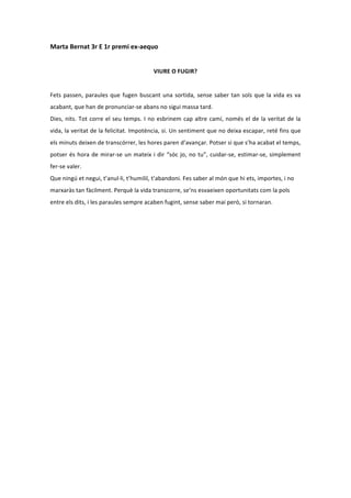 Marta	
  Bernat	
  3r	
  E	
  1r	
  premi	
  ex-­‐aequo	
  
                                                                                      	
  
                                                                       VIURE	
  O	
  FUGIR?	
  
	
  
Fets	
   passen,	
   paraules	
   que	
   fugen	
   buscant	
   una	
   sortida,	
   sense	
   saber	
   tan	
   sols	
   que	
   la	
   vida	
   es	
   va	
  
acabant,	
  que	
  han	
  de	
  pronunciar-­‐se	
  abans	
  no	
  sigui	
  massa	
  tard.	
  	
  
Dies,	
   nits.	
   Tot	
   corre	
   el	
   seu	
   temps.	
   I	
   no	
   esbrinem	
   cap	
   altre	
   camí,	
   només	
   el	
   de	
   la	
   veritat	
   de	
   la	
  
vida,	
  la	
  veritat	
  de	
  la	
  felicitat.	
  Impotència,	
  si.	
  Un	
  sentiment	
  que	
  no	
  deixa	
  escapar,	
  reté	
  fins	
  que	
  
els	
  minuts	
  deixen	
  de	
  transcórrer,	
  les	
  hores	
  paren	
  d’avançar.	
  Potser	
  si	
  que	
  s’ha	
  acabat	
  el	
  temps,	
  
potser	
   és	
   hora	
   de	
   mirar-­‐se	
   un	
   mateix	
   i	
   dir	
   “sóc	
   jo,	
   no	
   tu”,	
   cuidar-­‐se,	
   estimar-­‐se,	
   simplement	
  
fer-­‐se	
  valer.	
  
Que	
  ningú	
  et	
  negui,	
  t’anul·∙li,	
  t’humiliï,	
  t’abandoni.	
  Fes	
  saber	
  al	
  món	
  que	
  hi	
  ets,	
  importes,	
  i	
  no	
  
marxaràs	
  tan	
  fàcilment.	
  Perquè	
  la	
  vida	
  transcorre,	
  se’ns	
  esvaeixen	
  oportunitats	
  com	
  la	
  pols	
  
entre	
  els	
  dits,	
  i	
  les	
  paraules	
  sempre	
  acaben	
  fugint,	
  sense	
  saber	
  mai	
  però,	
  si	
  tornaran.	
  
 