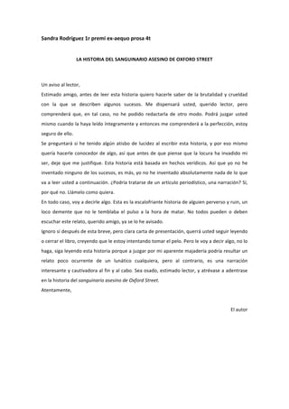 Sandra	
  Rodríguez	
  1r	
  premi	
  ex-­‐aequo	
  prosa	
  4t	
  
	
  
                            LA	
  HISTORIA	
  DEL	
  SANGUINARIO	
  ASESINO	
  DE	
  OXFORD	
  STREET	
  
	
  

Un	
  aviso	
  al	
  lector,	
  
Estimado	
   amigo,	
   antes	
   de	
   leer	
   esta	
   historia	
   quiero	
   hacerle	
   saber	
   de	
   la	
   brutalidad	
   y	
   crueldad	
  
con	
   la	
   que	
   se	
   describen	
   algunos	
   sucesos.	
   Me	
   dispensará	
   usted,	
   querido	
   lector,	
   pero	
  
comprenderá	
   que,	
   en	
   tal	
   caso,	
   no	
   he	
   podido	
   redactarla	
   de	
   otro	
   modo.	
   Podrá	
   juzgar	
   usted	
  
mismo	
  cuando	
  la	
  haya	
  leído	
  íntegramente	
  y	
  entonces	
  me	
  comprenderá	
  a	
  la	
  perfección,	
  estoy	
  
seguro	
  de	
  ello.	
  
Se	
   preguntará	
   si	
   he	
   tenido	
   algún	
   atisbo	
   de	
   lucidez	
   al	
   escribir	
   esta	
   historia,	
   y	
   por	
   eso	
   mismo	
  
quería	
   hacerle	
   conocedor	
   de	
   algo,	
   así	
   que	
   antes	
   de	
   que	
   piense	
   que	
   la	
   locura	
   ha	
   invadido	
   mi	
  
ser,	
   deje	
   que	
   me	
   justifique.	
   Esta	
   historia	
   está	
   basada	
   en	
   hechos	
   verídicos.	
   Así	
   que	
   yo	
   no	
   he	
  
inventado	
  ninguno	
  de	
  los	
  sucesos,	
  es	
  más,	
  yo	
  no	
  he	
  inventado	
  absolutamente	
  nada	
  de	
  lo	
  que	
  
va	
  a	
  leer	
  usted	
  a	
  continuación.	
  ¿Podría	
  tratarse	
  de	
  un	
  artículo	
  periodístico,	
  una	
  narración?	
  Sí,	
  
por	
  qué	
  no.	
  Llámelo	
  como	
  quiera.	
  	
  
En	
   todo	
   caso,	
   voy	
   a	
   decirle	
   algo.	
   Esta	
   es	
   la	
   escalofriante	
   historia	
   de	
   alguien	
   perverso	
   y	
   ruin,	
   un	
  
loco	
   demente	
   que	
   no	
   le	
   temblaba	
   el	
   pulso	
   a	
   la	
   hora	
   de	
   matar.	
   No	
   todos	
   pueden	
   o	
   deben	
  
escuchar	
  este	
  relato,	
  querido	
  amigo,	
  ya	
  se	
  lo	
  he	
  avisado.	
  	
  
Ignoro	
  si	
  después	
  de	
  esta	
  breve,	
  pero	
  clara	
  carta	
  de	
  presentación,	
  querrá	
  usted	
  seguir	
  leyendo	
  
o	
  cerrar	
  el	
  libro,	
  creyendo	
  que	
  le	
  estoy	
  intentando	
  tomar	
  el	
  pelo.	
  Pero	
  le	
  voy	
  a	
  decir	
  algo,	
  no	
  lo	
  
haga,	
  siga	
  leyendo	
  esta	
  historia	
  porque	
  a	
  juzgar	
  por	
  mi	
  aparente	
  majadería	
  podría	
  resultar	
  un	
  
relato	
   poco	
   ocurrente	
   de	
   un	
   lunático	
   cualquiera,	
   pero	
   al	
   contrario,	
   es	
   una	
   narración	
  
interesante	
  y	
  cautivadora	
  al	
  fin	
  y	
  al	
  cabo.	
  Sea	
  osado,	
  estimado	
  lector,	
  y	
  atrévase	
  a	
  adentrase	
  
en	
  la	
  historia	
  del	
  sanguinario	
  asesino	
  de	
  Oxford	
  Street.	
  
Atentamente,	
  
	
  
                                                                                                                                                           El	
  autor	
  
	
  
	
  
	
  
	
  
	
  
	
  
 