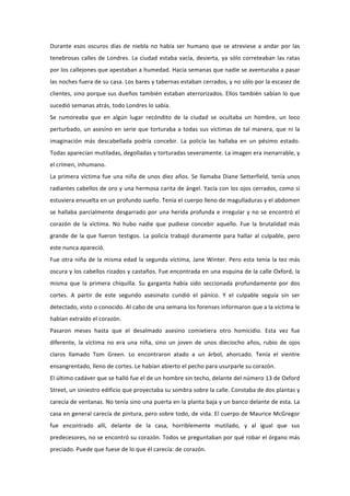 Durante	
   esos	
   oscuros	
   días	
   de	
   niebla	
   no	
   había	
   ser	
   humano	
   que	
   se	
   atreviese	
   a	
   andar	
   por	
   las	
  
tenebrosas	
   calles	
   de	
   Londres.	
   La	
   ciudad	
   estaba	
   vacía,	
   desierta,	
   ya	
   sólo	
   correteaban	
   las	
   ratas	
  
por	
  los	
  callejones	
  que	
  apestaban	
  a	
  humedad.	
  Hacía	
  semanas	
  que	
  nadie	
  se	
  aventuraba	
  a	
  pasar	
  
las	
  noches	
  fuera	
  de	
  su	
  casa.	
  Los	
  bares	
  y	
  tabernas	
  estaban	
  cerrados,	
  y	
  no	
  sólo	
  por	
  la	
  escasez	
  de	
  
clientes,	
  sino	
  porque	
  sus	
  dueños	
  también	
  estaban	
  aterrorizados.	
  Ellos	
  también	
  sabían	
  lo	
  que	
  
sucedió	
  semanas	
  atrás,	
  todo	
  Londres	
  lo	
  sabía.	
  	
  
Se	
   rumoreaba	
   que	
   en	
   algún	
   lugar	
   recóndito	
   de	
   la	
   ciudad	
   se	
   ocultaba	
   un	
   hombre,	
   un	
   loco	
  
perturbado,	
   un	
   asesino	
   en	
   serie	
   que	
   torturaba	
   a	
   todas	
   sus	
   víctimas	
   de	
   tal	
   manera,	
   que	
   ni	
   la	
  
imaginación	
   más	
   descabellada	
   podría	
   concebir.	
   La	
   policía	
   las	
   hallaba	
   en	
   un	
   pésimo	
   estado.	
  
Todas	
  aparecían	
  mutiladas,	
  degolladas	
  y	
  torturadas	
  severamente.	
  La	
  imagen	
  era	
  inenarrable,	
  y	
  
el	
  crímen,	
  inhumano.	
  
La	
   primera	
   víctima	
   fue	
   una	
   niña	
   de	
   unos	
   diez	
   años.	
   Se	
   llamaba	
   Diane	
   Setterfield,	
   tenía	
   unos	
  
radiantes	
  cabellos	
  de	
  oro	
  y	
  una	
  hermosa	
  carita	
  de	
  ángel.	
  Yacía	
  con	
  los	
  ojos	
  cerrados,	
  como	
  si	
  
estuviera	
  envuelta	
  en	
  un	
  profundo	
  sueño.	
  Tenía	
  el	
  cuerpo	
  lleno	
  de	
  magulladuras	
  y	
  el	
  abdomen	
  
se	
   hallaba	
   parcialmente	
   desgarrado	
   por	
   una	
   herida	
   profunda	
   e	
   irregular	
   y	
   no	
   se	
   encontró	
   el	
  
corazón	
   de	
   la	
   víctima.	
   No	
   hubo	
   nadie	
   que	
   pudiese	
   concebir	
   aquello.	
   Fue	
   la	
   brutalidad	
   más	
  
grande	
   de	
   la	
   que	
   fueron	
   testigos.	
   La	
   policía	
   trabajó	
   duramente	
   para	
   hallar	
   al	
   culpable,	
   pero	
  
este	
  nunca	
  apareció.	
  
Fue	
   otra	
   niña	
   de	
   la	
   misma	
   edad	
   la	
   segunda	
   víctima,	
   Jane	
   Winter.	
   Pero	
   esta	
   tenía	
   la	
   tez	
   más	
  
oscura	
  y	
  los	
  cabellos	
  rizados	
  y	
  castaños.	
  Fue	
  encontrada	
  en	
  una	
  esquina	
  de	
  la	
  calle	
  Oxford,	
  la	
  
misma	
   que	
   la	
   primera	
   chiquilla.	
   Su	
   garganta	
   había	
   sido	
   seccionada	
   profundamente	
   por	
   dos	
  
cortes.	
   A	
   partir	
   de	
   este	
   segundo	
   asesinato	
   cundió	
   el	
   pánico.	
   Y	
   el	
   culpable	
   seguía	
   sin	
   ser	
  
detectado,	
  visto	
  o	
  conocido.	
  Al	
  cabo	
  de	
  una	
  semana	
  los	
  forenses	
  informaron	
  que	
  a	
  la	
  víctima	
  le	
  
habían	
  extraído	
  el	
  corazón.	
  
Pasaron	
   meses	
   hasta	
   que	
   el	
   desalmado	
   asesino	
   comietiera	
   otro	
   homicidio.	
   Esta	
   vez	
   fue	
  
diferente,	
   la	
   víctima	
   no	
   era	
   una	
   niña,	
   sino	
   un	
   joven	
   de	
   unos	
   dieciocho	
   años,	
   rubio	
   de	
   ojos	
  
claros	
   llamado	
   Tom	
   Green.	
   Lo	
   encontraron	
   atado	
   a	
   un	
   árbol,	
   ahorcado.	
   Tenía	
   el	
   vientre	
  
ensangrentado,	
  lleno	
  de	
  cortes.	
  Le	
  habían	
  abierto	
  el	
  pecho	
  para	
  usurparle	
  su	
  corazón.	
  
El	
  último	
  cadáver	
  que	
  se	
  halló	
  fue	
  el	
  de	
  un	
  hombre	
  sin	
  techo,	
  delante	
  del	
  número	
  13	
  de	
  Oxford	
  
Street,	
  un	
  siniestro	
  edificio	
  que	
  proyectaba	
  su	
  sombra	
  sobre	
  la	
  calle.	
  Constaba	
  de	
  dos	
  plantas	
  y	
  
carecía	
   de	
   ventanas.	
   No	
   tenía	
   sino	
   una	
   puerta	
   en	
   la	
   planta	
   baja	
   y	
   un	
   banco	
   delante	
   de	
   esta.	
   La	
  
casa	
  en	
  general	
  carecía	
  de	
  pintura,	
  pero	
  sobre	
  todo,	
  de	
  vida.	
  El	
  cuerpo	
  de	
  Maurice	
  McGregor	
  
fue	
   encontrado	
   allí,	
   delante	
   de	
   la	
   casa,	
   horriblemente	
   mutilado,	
   y	
   al	
   igual	
   que	
   sus	
  
predecesores,	
  no	
  se	
  encontró	
  su	
  corazón.	
  Todos	
  se	
  preguntaban	
  por	
  qué	
  robar	
  el	
  órgano	
  más	
  
preciado.	
  Puede	
  que	
  fuese	
  de	
  lo	
  que	
  él	
  carecía:	
  de	
  corazón.	
  
 