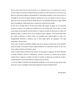 Pero	
   lo	
   más	
   curioso	
   fue	
   por	
   qué	
   la	
   policía	
   no	
   se	
   preguntó	
   nunca	
   si	
   el	
   motivo	
   por	
   el	
   cual	
   el	
  
asesino	
  mató	
  a	
  sus	
  víctimas	
  en	
  Oxford	
  Street	
  fue	
  porque	
  él	
  mismo	
  vivía	
  allí,	
  en	
  esa	
  misma	
  casa.	
  
Quizá	
  era	
  demasiado	
  evidente,	
  demasiado	
  fácil,	
  o	
  demasiado	
  estúpido.	
  El	
  caso	
  es	
  que	
  nunca	
  se	
  
investigó	
   en	
   esa	
   calle	
   y	
   tampoco	
   quisieron	
   adentrarse	
   en	
   esa	
   casa	
   donde	
   a	
   veces	
   se	
   veía	
   un	
  
atisbo	
   de	
   luz	
   en	
   una	
   de	
   las	
   ventanas.	
   Desde	
   ese	
   día,	
   el	
   13	
   de	
   Oxford	
   Street	
   es	
   un	
   lugar	
   maldito	
  
para	
  los	
  ciudadanos,	
  nadie	
  quiere	
  pisar	
  ni	
  siquiera	
  el	
  umbral	
  de	
  esa	
  morada.	
  
Al	
   cabo	
   de	
   un	
   tiempo	
   todo	
   el	
   mundo	
   decía	
   haber	
   sido	
   testigo	
   de	
   alguna	
   de	
   las	
   conocidas	
  
muertes	
   y	
   acudían	
   a	
   los	
   medios	
   para	
   hablarles	
   de	
   lo	
   que	
   habían	
   visto.	
   Pero	
   nadie,	
   ni	
   el	
   más	
  
locuaz	
   daba	
   una	
   descripción	
   clara	
   del	
   asesino.	
   Y	
   ninguna	
   coincidía.	
   Se	
   decía	
   que	
   era	
   rubio,	
   con	
  
apariencia	
  raída,	
  o	
  moreno,	
  alto	
  y	
  con	
  un	
  sombrero	
  oscuro,	
  lúgubre...	
  Pero	
  fue	
  extraño	
  saber	
  
que	
   todos	
   le	
   atribuían	
   el	
   mismo	
   rostro:	
   un	
   semblante	
   que	
   nadie	
   dudaría	
   en	
   rehuir:	
   tan	
  
desagradable,	
   hediondo	
   y	
   repulsivo,	
   que	
   al	
   verlo	
   daban	
   ganas	
   de	
   regurgitar,	
   “era	
   algo	
  
repugnante”,	
  decían	
  todos.	
  
Poco	
  a	
  poco,	
  la	
  niebla	
  se	
  disipaba	
  y	
  débiles	
  rayos	
  de	
  luz	
  diurna	
  se	
  abrían	
  paso	
  entre	
  inquietos	
  
jirones	
  de	
  vapor	
  e	
  iluminaban	
  la	
  gran	
  ciudad	
  londinense.	
  Los	
  asesinatos	
  cesaron	
  un	
  dia.	
  Pero	
  
nunca	
  nadie	
  encontró	
  a	
  ese	
  hombre,	
  jamás.	
  	
  
Todo	
  el	
  mundo	
  sabe	
  la	
  verdad	
  de	
  esta	
  historia,	
  así	
  que	
  quién	
  les	
  diga	
  que	
  son	
  meras	
  leyendas	
  
o	
   simples	
   fantasías,	
   chismes	
   o	
   habladurías,	
   mienten.	
   El	
   horror	
   y	
   el	
   pánico	
   de	
   los	
   hechos	
  
impiden	
   decir	
   a	
   algunos	
   la	
   verdad.	
   Les	
   daré	
   un	
   consejo,	
   no	
   dejen	
   que	
   el	
   miedo	
   les	
   invada	
   a	
  
ustedes	
  también,	
  esta	
  historia	
  debe	
  ser	
  contada	
  como	
  se	
  merece.	
  	
  
Y	
  a	
  los	
  que	
  niegen	
  la	
  existencia	
  del	
  despiadado	
  sanguinario,	
  no	
  les	
  crean,	
  porque	
  yo	
  les	
  acabo	
  
de	
  contar	
  la	
  única	
  y	
  verdadera	
  historia	
  del	
  sanguinario	
  asesino	
  de	
  Oxford	
  Street.	
  
                                                                                                                                                                             	
  
                                                                                                                                                                             	
  
                                                                                                                                                     Mr.Murderer	
  
 
