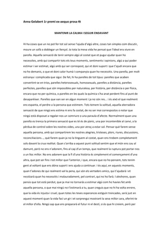 Anna	
  Gelabert	
  1r	
  premi	
  ex-­‐aequo	
  prosa	
  4t	
  
                                                                                 	
  
                                           MANTENIR	
  LA	
  CALMA	
  I	
  SEGUIR	
  ENDAVANT	
  
	
  
Hi	
  ha	
  coses	
  que	
  un	
  no	
  pot	
  fer	
  tot	
  sol	
  sense	
  l’ajuda	
  d’algú	
  altre,	
  coses	
  tan	
  simples	
  com	
  discutir,	
  
moure	
  un	
  sofà	
  o	
  doblegar	
  un	
  llençol.	
  Jo	
  tota	
  la	
  meva	
  vida	
  he	
  pensat	
  que	
  l’ideal	
  era	
  viure	
  en	
  
parella.	
  Aquella	
  sensació	
  de	
  tenir	
  sempre	
  algú	
  al	
  costat	
  que	
  et	
  pugui	
  ajudar	
  quan	
  ho	
  
necessites,	
  amb	
  qui	
  compartir	
  tots	
  els	
  teus	
  moments,	
  sentiments	
  i	
  opinions,	
  algú	
  a	
  qui	
  poder	
  
estimar	
  i	
  ser	
  estimat,	
  algú	
  amb	
  qui	
  ser	
  correspost,	
  qui	
  et	
  doni	
  suport	
  i	
  que	
  t’ajudi	
  encara	
  que	
  
no	
  ho	
  demanis,	
  o	
  que	
  et	
  doni	
  calor	
  humà	
  i	
  companyia	
  quan	
  ho	
  necessitis.	
  Una	
  parella,	
  per	
  molt	
  
estranya	
  i	
  complicada	
  que	
  sigui.	
  De	
  fet,	
  hi	
  ha	
  parelles	
  de	
  tot	
  tipus:	
  parelles	
  que	
  acaben	
  
convertint-­‐se	
  en	
  trios,	
  parelles	
  heterosexuals,	
  homosexuals,	
  parelles	
  a	
  distància,	
  parelles	
  
perfectes,	
  parelles	
  que	
  són	
  impossibles	
  per	
  naturalesa,	
  per	
  història,	
  per	
  distància	
  o	
  per	
  física,	
  
encara	
  que	
  no	
  per	
  química,	
  o	
  parelles	
  en	
  les	
  quals	
  la	
  química	
  s'ha	
  anat	
  perdent	
  fins	
  al	
  punt	
  de	
  
desaparèixer.	
  Parelles	
  que	
  van	
  ser	
  en	
  algun	
  moment	
  i	
  ja	
  no	
  són	
  res...	
  i	
  és	
  això	
  el	
  que	
  realment	
  
ens	
  espanta,	
  el	
  perdre	
  a	
  la	
  persona	
  que	
  estimem.	
  Tots	
  temem	
  la	
  solitud,	
  aquella	
  aterradora	
  
sensació	
  de	
  que	
  ningú	
  ens	
  estima	
  ni	
  ens	
  fa	
  costat,	
  de	
  no	
  ser	
  mai	
  correspostos	
  o	
  notar	
  que	
  
ningú	
  està	
  disposat	
  a	
  regalar-­‐nos	
  un	
  somriure	
  o	
  una	
  paraula	
  d’afecte.	
  Normalment	
  quan	
  una	
  
parella	
  es	
  trenca	
  la	
  primera	
  sensació	
  que	
  es	
  té	
  és	
  de	
  pànic,	
  una	
  por	
  incontenible	
  al	
  canvi,	
  a	
  la	
  
pèrdua	
  de	
  control	
  sobre	
  les	
  nostres	
  vides,	
  una	
  por	
  atroç	
  a	
  estar	
  sol.	
  Pensar	
  què	
  farem	
  sense	
  
aquella	
  persona,	
  amb	
  qui	
  compartirem	
  les	
  nostres	
  alegries,	
  tristeses,	
  plors,	
  riures,	
  discussions,	
  
reconciliacions...,	
  què	
  farem	
  quan	
  ja	
  no	
  la	
  tinguem	
  al	
  costat,	
  quan	
  ens	
  trobem	
  completament	
  
sols	
  davant	
  la	
  crua	
  realitat.	
  Quan	
  s'arriba	
  a	
  aquest	
  punt	
  solitud	
  sentim	
  que	
  el	
  món	
  ens	
  cau	
  al	
  
damunt,	
  però	
  no	
  ens	
  n’adonem,	
  fins	
  al	
  cap	
  d’un	
  temps,	
  que	
  realment	
  la	
  ruptura	
  pot	
  portar-­‐nos	
  
a	
  un	
  lloc	
  millor.	
  No	
  ens	
  adonem	
  que	
  la	
  fi	
  d’una	
  història	
  és	
  simplement	
  el	
  començament	
  d’una	
  
altra,	
  que	
  pot	
  ser	
  fins	
  i	
  tot	
  millor	
  que	
  l’anterior,	
  i	
  que,	
  encara	
  que	
  no	
  ho	
  pensem,	
  tots	
  tenim	
  
gent	
  al	
  voltant	
  que	
  ens	
  dóna	
  suport	
  i	
  ens	
  ajuda	
  a	
  continuar.	
  I	
  és	
  aquí,	
  en	
  aquests	
  moments,	
  
quan	
  t’adones	
  de	
  qui	
  realment	
  val	
  la	
  pena,	
  qui	
  són	
  els	
  vertaders	
  amics,	
  qui	
  t’ajudarà	
  i	
  et	
  
recolzarà	
  quan	
  ho	
  necessitis	
  i	
  malauradament,	
  pel	
  contrari,	
  qui	
  no	
  ho	
  farà.	
  I	
  aleshores,	
  quan	
  
pensis	
  que	
  tot	
  està	
  perdut,	
  que	
  ja	
  mai	
  no	
  tornaràs	
  a	
  estimar	
  algú	
  com	
  ho	
  havies	
  fet	
  amb	
  
aquella	
  persona,	
  o	
  que	
  mai	
  ningú	
  no	
  t’estimarà	
  a	
  tu,	
  quan	
  creguis	
  que	
  no	
  hi	
  ha	
  volta	
  enrere,	
  
que	
  la	
  vida	
  és	
  injusta	
  i	
  cruel,	
  quan	
  totes	
  les	
  teves	
  esperances	
  estiguin	
  trencades,	
  serà	
  just	
  en	
  
aquest	
  moment	
  quan	
  la	
  vida	
  faci	
  un	
  gir	
  i	
  et	
  sorprengui	
  mostrant	
  la	
  seva	
  millor	
  cara,	
  oferint-­‐te	
  
el	
  millor	
  d’ella.	
  Ningú	
  sap	
  que	
  ens	
  prepararà	
  el	
  futur	
  ni	
  el	
  destí,	
  si	
  és	
  que	
  hi	
  creiem,	
  però	
  per	
  
 