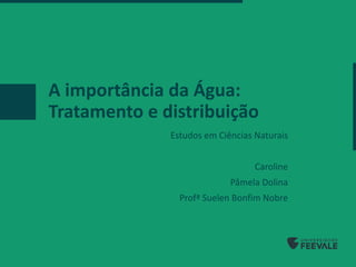 A importância da Água:
Tratamento e distribuição
Estudos em Ciências Naturais
Caroline
Pâmela Dolina
Profª Suelen Bonfim Nobre
 