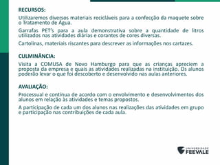 RECURSOS:
Utilizaremos diversos materiais recicláveis para a confecção da maquete sobre
o Tratamento de Água.
Garrafas PET’s para a aula demonstrativa sobre a quantidade de litros
utilizados nas atividades diárias e corantes de cores diversas.
Cartolinas, materiais riscantes para descrever as informações nos cartazes.
CULMINÂNCIA:
Visita a COMUSA de Novo Hamburgo para que as crianças apreciem a
proposta da empresa e quais as atividades realizadas na instituição. Os alunos
poderão levar o que foi descoberto e desenvolvido nas aulas anteriores.
AVALIAÇÃO:
Processual e contínua de acordo com o envolvimento e desenvolvimentos dos
alunos em relação às atividades e temas propostos.
A participação de cada um dos alunos nas realizações das atividades em grupo
e participação nas contribuições de cada aula.
 