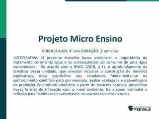 Projeto Micro Ensino
PÚBLICO ALVO: 4° ano DURAÇÃO: 2 semanas
JUSTIFICATIVA: O presente trabalho busca evidenciar a importância do
tratamento correto da água e as consequências do consumo de uma água
contaminada. De acordo com a BNCC (2018, p.1), o aprofundamento da
temática dessa unidade, que envolve inclusive a construção de modelos
explicativos, deve possibilitar aos estudantes fundamentar-se no
conhecimento científico para por exemplo, avaliar vantagens e desvantagens
da produção de produtos sintéticos a partir de recursos naturais, possibilitar
novas formas de interação com o meio ambiente. Bem como estimular a
reflexão para hábitos mais sustentáveis no uso dos recursos naturais.
 