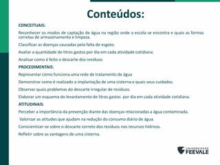 Conteúdos:
CONCEITUAIS:
Reconhecer os modos de captação de água na região onde a escola se encontra e quais as formas
corretas de armazenamento e limpeza.
Classificar as doenças causadas pela falta de esgoto.
Avaliar a quantidade de litros gastos por dia em cada atividade cotidiana.
Analisar como é feito o descarte dos resíduos
PROCEDIMENTAIS:
Representar como funciona uma rede de tratamento de água
Demonstrar como é realizado a implantação de uma cisterna e quais seus cuidados.
Observar quais problemas do descarte irregular de resíduos.
Elaborar um esquema do levantamento de litros gastos por dia em cada atividade cotidiana.
ATITUDINAIS:
Perceber a importância da prevenção diante das doenças relacionadas a água contaminada.
Valorizar as atitudes que ajudam na redução do consumo diário de água.
Conscientizar-se sobre o descarte correto dos resíduos nos recursos hídricos.
Refletir sobre as vantagens de uma cisterna.
 