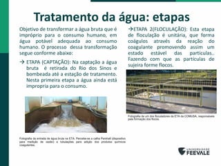 Tratamento da água: etapas
Objetivo de transformar a água bruta que é
impróprio para o consumo humano, em
água potável adequada ao consumo
humano. O processo dessa transformação
segue conforme abaixo:
 ETAPA (CAPTAÇÃO): Na captação a água
bruta é retirada do Rio dos Sinos e
bombeada até a estação de tratamento.
Nesta primeira etapa a água ainda está
impropria para o consumo.
ETAPA 2(FLOCULAÇÃO): Esta etapa
de floculação é unitária, que forma
coágulos através da reação do
coagulante promovendo assim um
estado estável das partículas..
Fazendo com que as partículas de
sujeira forme flocos.
Fotografia de um dos floculadores da ETA da COMUSA, responsáveis
pela formação dos flocos.
Fotografia da entrada de água bruta na ETA. Percebe-se a calha Parshall (dispositivo
para medição de vazão) e tubulações para adição dos produtos químicos
coagulantes.
 