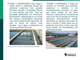  ETAPA 3 (DECANTAÇÃO): Esta etapa é
aonde ocorre a separação (física) das
partículas suspensas mais pesadas
formadas durante a floculação (flocos)
no meio líquido, que pela força da
gravidade apresentam um movimento
descendente, depositando-se no fundo
dos tanques decantadores formando
uma massa sólida denominada lodo. Ou
seja os flocos de sujeira, mais
pesados que a água, se depositam no
fundo decantador (piscina).
Fotografia dos vertedores de saída de um dos decantadores da ETA da COMUSA.
ETAPA 4 (FILTRAÇÃO): A etapa de
consiste na remoção das partículas
suspensas e coloidais e de
microorganismos presentes na água
que escoa através de um meio
filtrante, o qual pode ser composto de
uma ou de várias camadas de areia de
diferentes granulometrias, carvão
(antracito) ou camadas alternadas de
areia e carvão. É nesta etapa que as
partículas mais finas e leves, que não
foram retidas nos decantadores são
removidas da água.
Sistema de Tratamento de água COMUSA.
 