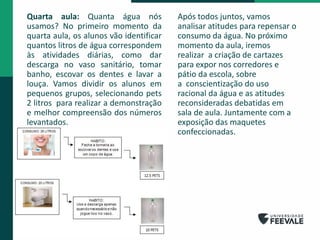 Quarta aula: Quanta água nós
usamos? No primeiro momento da
quarta aula, os alunos vão identificar
quantos litros de água correspondem
às atividades diárias, como dar
descarga no vaso sanitário, tomar
banho, escovar os dentes e lavar a
louça. Vamos dividir os alunos em
pequenos grupos, selecionando pets
2 litros para realizar a demonstração
e melhor compreensão dos números
levantados.
Após todos juntos, vamos
analisar atitudes para repensar o
consumo da água. No próximo
momento da aula, iremos
realizar a criação de cartazes
para expor nos corredores e
pátio da escola, sobre
a conscientização do uso
racional da água e as atitudes
reconsideradas debatidas em
sala de aula. Juntamente com a
exposição das maquetes
confeccionadas.
 