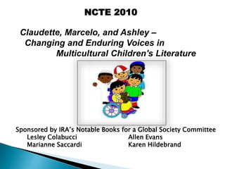 NCTE 2010
Claudette, Marcelo, and Ashley –
Changing and Enduring Voices in
Multicultural Children's Literature
Sponsored by IRA’s Notable Books for a Global Society Committee
Lesley Colabucci Allen Evans
Marianne Saccardi Karen Hildebrand
 