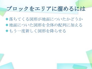 ブロックをエリアに溜めるには落ちてくる図形が地面についたかどうか地面についた図形を全体の配列に加えるもう一度新しく図形を降らせる