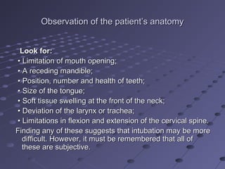 Observation of the patient’s anatomyObservation of the patient’s anatomy
Look for:Look for:
•• Limitation of mouth opening;Limitation of mouth opening;
•• A receding mandible;A receding mandible;
•• Position, number and health of teeth;Position, number and health of teeth;
•• Size of the tongue;Size of the tongue;
•• Soft tissue swelling at the front of the neck;Soft tissue swelling at the front of the neck;
•• Deviation of the larynx or trachea;Deviation of the larynx or trachea;
•• Limitations in flexion and extension of the cervical spine.Limitations in flexion and extension of the cervical spine.
Finding any of these suggests that intubation may be moreFinding any of these suggests that intubation may be more
difficult. However, it must be remembered that all ofdifficult. However, it must be remembered that all of
these are subjective.these are subjective.
 