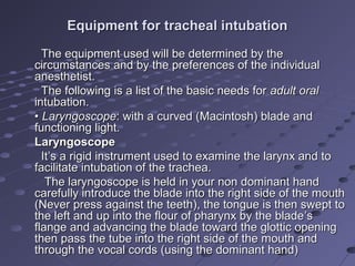Equipment for tracheal intubationEquipment for tracheal intubation
The equipment used will be determined by theThe equipment used will be determined by the
circumstances and by the preferences of the individualcircumstances and by the preferences of the individual
anesthetist.anesthetist.
The following is a list of the basic needs forThe following is a list of the basic needs for adult oraladult oral
intubation.intubation.
•• LaryngoscopeLaryngoscope: with a curved (Macintosh) blade and: with a curved (Macintosh) blade and
functioning light.functioning light.
LaryngoscopeLaryngoscope
It’s a rigid instrument used to examine the larynx and toIt’s a rigid instrument used to examine the larynx and to
facilitate intubation of the trachea.facilitate intubation of the trachea.
The laryngoscope is held in your non dominant handThe laryngoscope is held in your non dominant hand
carefully introduce the blade into the right side of the mouthcarefully introduce the blade into the right side of the mouth
(Never press against the teeth), the tongue is then swept to(Never press against the teeth), the tongue is then swept to
the left and up into the flour of pharynx by the bladethe left and up into the flour of pharynx by the blade’’ss
flange and advancing the blade toward the glottic openingflange and advancing the blade toward the glottic opening
then pass the tube into the right side of the mouth andthen pass the tube into the right side of the mouth and
through the vocal cords (using the dominant hand)through the vocal cords (using the dominant hand)
 