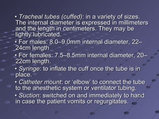 •• Tracheal tubes (cuffed)Tracheal tubes (cuffed): in a variety of sizes.: in a variety of sizes.
The internal diameter is expressed in millimetersThe internal diameter is expressed in millimeters
and the length in centimeters. They may beand the length in centimeters. They may be
lightly lubricated.lightly lubricated.
•• For males: 8.0–9.0mm internal diameter, 22–For males: 8.0–9.0mm internal diameter, 22–
24cm length24cm length
•• For females: 7.5–8.5mm internal diameter, 20–For females: 7.5–8.5mm internal diameter, 20–
22cm length.22cm length.
•• SyringeSyringe: to inflate the cuff once the tube is in: to inflate the cuff once the tube is in
place.place.
•• Catheter mountCatheter mount: or ‘elbow’ to connect the tube: or ‘elbow’ to connect the tube
to the anesthetic system or ventilator tubing.to the anesthetic system or ventilator tubing.
•• SuctionSuction: switched on and immediately to hand: switched on and immediately to hand
in case the patient vomits or regurgitates.in case the patient vomits or regurgitates.
 