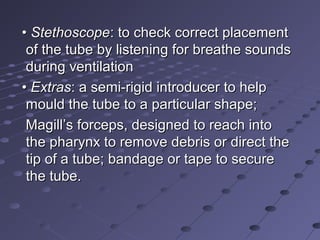 •• StethoscopeStethoscope: to check correct placement: to check correct placement
of the tube by listening for breathe soundsof the tube by listening for breathe sounds
during ventilationduring ventilation
•• ExtrasExtras: a semi-rigid introducer to help: a semi-rigid introducer to help
mould the tube to a particular shape;mould the tube to a particular shape;
Magill’s forceps, designed to reach intoMagill’s forceps, designed to reach into
the pharynx to remove debris or direct thethe pharynx to remove debris or direct the
tip of a tube; bandage or tape to securetip of a tube; bandage or tape to secure
the tube.the tube.
 