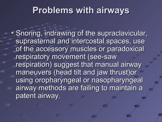 Problems with airwaysProblems with airways
Snoring, indrawing of the supraclavicular,Snoring, indrawing of the supraclavicular,
suprasternal and intercostal spaces, usesuprasternal and intercostal spaces, use
of the accessory muscles or paradoxicalof the accessory muscles or paradoxical
respiratory movement (see-sawrespiratory movement (see-saw
respiration) suggest that manual airwayrespiration) suggest that manual airway
maneuvers (head tilt and jaw thrust)ormaneuvers (head tilt and jaw thrust)or
using oropharyngeal or nasopharyngealusing oropharyngeal or nasopharyngeal
airway methods are failing to maintain aairway methods are failing to maintain a
patent airway.patent airway.
 