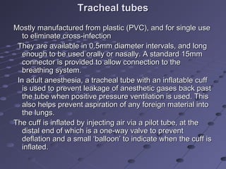 Tracheal tubesTracheal tubes
Mostly manufactured from plastic (PVC), and for single useMostly manufactured from plastic (PVC), and for single use
to eliminate cross-infectionto eliminate cross-infection
They are available in 0.5mm diameter intervals, and longThey are available in 0.5mm diameter intervals, and long
enough to be used orally or nasally. A standard 15mmenough to be used orally or nasally. A standard 15mm
connector is provided to allow connection to theconnector is provided to allow connection to the
breathing system.breathing system.
In adult anesthesia, a tracheal tube with an inflatable cuffIn adult anesthesia, a tracheal tube with an inflatable cuff
is used to prevent leakage of anesthetic gases back pastis used to prevent leakage of anesthetic gases back past
the tube when positive pressure ventilation is used. Thisthe tube when positive pressure ventilation is used. This
also helps prevent aspiration of any foreign material intoalso helps prevent aspiration of any foreign material into
the lungs.the lungs.
The cuff is inflated by injecting air via a pilot tube, at theThe cuff is inflated by injecting air via a pilot tube, at the
distal end of which is a one-way valve to preventdistal end of which is a one-way valve to prevent
deflation and a small ‘balloon’ to indicate when the cuff isdeflation and a small ‘balloon’ to indicate when the cuff is
inflated.inflated.
 