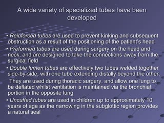 A wide variety of specialized tubes have beenA wide variety of specialized tubes have been
developeddeveloped
•• Reinforced tubesReinforced tubes are used to prevent kinking and subsequentare used to prevent kinking and subsequent
obstruction as a result of the positioning of the patient’s headobstruction as a result of the positioning of the patient’s head
•• Preformed tubesPreformed tubes are used during surgery on the head andare used during surgery on the head and
neck, and are designed to take the connections away from theneck, and are designed to take the connections away from the
surgical fieldsurgical field
•• Double lumen tubesDouble lumen tubes are effectively two tubes welded togetherare effectively two tubes welded together
side-by-side, with one tube extending distally beyond the other.side-by-side, with one tube extending distally beyond the other.
They are used during thoracic surgery, and allow one lung toThey are used during thoracic surgery, and allow one lung to
be deflated whilst ventilation is maintained via the bronchialbe deflated whilst ventilation is maintained via the bronchial
portion in the opposite lungportion in the opposite lung
•• Uncuffed tubesUncuffed tubes are used in children up to approximately 10are used in children up to approximately 10
years of age as the narrowing in the subglottic region providesyears of age as the narrowing in the subglottic region provides
a natural seala natural seal
 