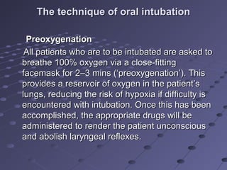 The technique of oral intubationThe technique of oral intubation
PreoxygenationPreoxygenation
All patients who are to be intubated are asked toAll patients who are to be intubated are asked to
breathe 100% oxygen via a close-fittingbreathe 100% oxygen via a close-fitting
facemask for 2–3 mins (‘preoxygenation’). Thisfacemask for 2–3 mins (‘preoxygenation’). This
provides a reservoir of oxygen in the patient’sprovides a reservoir of oxygen in the patient’s
lungs, reducing the risk of hypoxia if difficulty islungs, reducing the risk of hypoxia if difficulty is
encountered with intubation. Once this has beenencountered with intubation. Once this has been
accomplished, the appropriate drugs will beaccomplished, the appropriate drugs will be
administered to render the patient unconsciousadministered to render the patient unconscious
and abolish laryngeal reflexes.and abolish laryngeal reflexes.
 