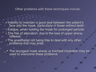 Other problems with these techniques include:Other problems with these techniques include:
•• Inability to maintain a good seal between the patient’sInability to maintain a good seal between the patient’s
face and the mask, particularly in those without teeth;face and the mask, particularly in those without teeth;
•• Fatigue, when holding the mask for prolonged periods;Fatigue, when holding the mask for prolonged periods;
•• The risk of aspiration, due to the loss of upper airwayThe risk of aspiration, due to the loss of upper airway
reflexes;reflexes;
•• The anesthetist not being free to deal with any otherThe anesthetist not being free to deal with any other
problems that may arise.problems that may arise.
The laryngeal mask airway or tracheal intubation may beThe laryngeal mask airway or tracheal intubation may be
used to overcome these problemsused to overcome these problems
 