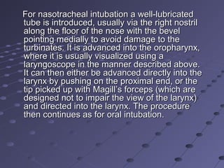 For nasotracheal intubation a well-lubricatedFor nasotracheal intubation a well-lubricated
tube is introduced, usually via the right nostriltube is introduced, usually via the right nostril
along the floor of the nose with the bevelalong the floor of the nose with the bevel
pointing medially to avoid damage to thepointing medially to avoid damage to the
turbinates. It is advanced into the oropharynx,turbinates. It is advanced into the oropharynx,
where it is usually visualized using awhere it is usually visualized using a
laryngoscope in the manner described above.laryngoscope in the manner described above.
It can then either be advanced directly into theIt can then either be advanced directly into the
larynx by pushing on the proximal end, or thelarynx by pushing on the proximal end, or the
tip picked up with Magill’s forceps (which aretip picked up with Magill’s forceps (which are
designed not to impair the view of the larynx)designed not to impair the view of the larynx)
and directed into the larynx. The procedureand directed into the larynx. The procedure
then continues as for oral intubation.then continues as for oral intubation.
 