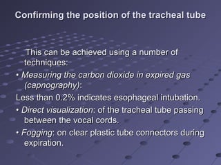 Confirming the position of the tracheal tubeConfirming the position of the tracheal tube
This can be achieved using a number ofThis can be achieved using a number of
techniques:techniques:
•• Measuring the carbon dioxide in expired gasMeasuring the carbon dioxide in expired gas
(capnography)(capnography)::
Less than 0.2% indicates esophageal intubation.Less than 0.2% indicates esophageal intubation.
•• Direct visualizationDirect visualization: of the tracheal tube passing: of the tracheal tube passing
between the vocal cords.between the vocal cords.
•• FoggingFogging: on clear plastic tube connectors during: on clear plastic tube connectors during
expiration.expiration.
 