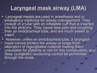 Laryngeal mask airway (LMA)Laryngeal mask airway (LMA)
Laryngeal masks are used in anesthesia and inLaryngeal masks are used in anesthesia and in
emergency medicine for airway management. Theyemergency medicine for airway management. They
consist of a tube with an inflatable cuff that is insertedconsist of a tube with an inflatable cuff that is inserted
into the pharynx. They cause less pain and coughinginto the pharynx. They cause less pain and coughing
than an endotracheal tube, and are much easier tothan an endotracheal tube, and are much easier to
insert.insert.
However, unlike an endotracheal tube, a laryngealHowever, unlike an endotracheal tube, a laryngeal
mask cannot protect the airway or lungs frommask cannot protect the airway or lungs from
aspiration of regurgitated material making themaspiration of regurgitated material making them
unsuitable for patients at risk for this complication, andunsuitable for patients at risk for this complication, and
deep (subglottic) suctioning cannot be performeddeep (subglottic) suctioning cannot be performed
through the mask.through the mask.
 