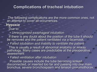 Complications of tracheal intubationComplications of tracheal intubation
The following complications are the more common ones, notThe following complications are the more common ones, not
an attempt to cover all occurrences.an attempt to cover all occurrences.
HypoxiaHypoxia
Due to:Due to:
•• UnrecognizedUnrecognized eesophageal intubationsophageal intubation
If there is any doubt about the position of the tube it shouldIf there is any doubt about the position of the tube it should
be removed and the patient ventilated via a facemask.be removed and the patient ventilated via a facemask.
•• Failed intubation and inability to ventilate the patientFailed intubation and inability to ventilate the patient
This is usually a result of abnormal anatomy or airwayThis is usually a result of abnormal anatomy or airway
pathology. Many cases are predictable at the preoperativepathology. Many cases are predictable at the preoperative
assessmentassessment
•• Failed ventilation after intubationFailed ventilation after intubation
Possible causes include the tube becoming kinked,Possible causes include the tube becoming kinked,
disconnected, or inserted too far and passing into one maindisconnected, or inserted too far and passing into one main
bronchus; severe bronchospasm and tension pneumothorax.bronchus; severe bronchospasm and tension pneumothorax.
 