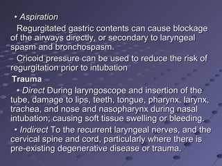 •• AspirationAspiration
Regurgitated gastric contents can cause blockageRegurgitated gastric contents can cause blockage
of the airways directly, or secondary to laryngealof the airways directly, or secondary to laryngeal
spasm and bronchospasm.spasm and bronchospasm.
Cricoid pressure can be used to reduce the risk ofCricoid pressure can be used to reduce the risk of
regurgitation prior to intubationregurgitation prior to intubation
TraumaTrauma
•• DirectDirect During laryngoscope and insertion of theDuring laryngoscope and insertion of the
tube, damage to lips, teeth, tongue, pharynx, larynx,tube, damage to lips, teeth, tongue, pharynx, larynx,
trachea, and nose and nasopharynx during nasaltrachea, and nose and nasopharynx during nasal
intubation; causing soft tissue swelling or bleeding.intubation; causing soft tissue swelling or bleeding.
•• IndirectIndirect To the recurrent laryngeal nerves, and theTo the recurrent laryngeal nerves, and the
cervical spine and cord, particularly where there iscervical spine and cord, particularly where there is
pre-existing degenerative disease or trauma.pre-existing degenerative disease or trauma.
 
