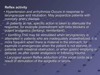Reflex activityReflex activity
•• Hypertension and arrhythmiasHypertension and arrhythmias Occurs in response toOccurs in response to
laryngoscope and intubation. May jeopardize patients withlaryngoscope and intubation. May jeopardize patients with
coronary artery diseasecoronary artery disease
In patients at risk, specific action is taken to attenuate theIn patients at risk, specific action is taken to attenuate the
response; for example pretreatment with beta blockers orresponse; for example pretreatment with beta blockers or
potent analgesics (fentanyl, remifentanil).potent analgesics (fentanyl, remifentanil).
•• VomitingVomiting This may be stimulated when laryngoscopy isThis may be stimulated when laryngoscopy is
attempted in patients who are inadequately anaesthetized. It isattempted in patients who are inadequately anaesthetized. It is
more frequent when there is material in the stomach; formore frequent when there is material in the stomach; for
example in emergencies when the patient is not starved, inexample in emergencies when the patient is not starved, in
patients with intestinal obstruction, or when gastric emptying ispatients with intestinal obstruction, or when gastric emptying is
delayed, as after opiate analgesics or following trauma.delayed, as after opiate analgesics or following trauma.
•• Laryngeal spasmLaryngeal spasm Reflex adduction of the vocal cords as aReflex adduction of the vocal cords as a
result of stimulation of the epiglottis or larynxresult of stimulation of the epiglottis or larynx
 