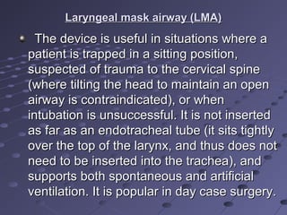 Laryngeal mask airway (LMA)Laryngeal mask airway (LMA)
The device is useful in situations where aThe device is useful in situations where a
patient is trapped in a sitting position,patient is trapped in a sitting position,
suspected of trauma to the cervical spinesuspected of trauma to the cervical spine
(where tilting the head to maintain an open(where tilting the head to maintain an open
airway is contraindicated), or whenairway is contraindicated), or when
intubation is unsuccessful. It is not insertedintubation is unsuccessful. It is not inserted
as far as an endotracheal tube (it sits tightlyas far as an endotracheal tube (it sits tightly
over the top of the larynx, and thus does notover the top of the larynx, and thus does not
need to be inserted into the trachea), andneed to be inserted into the trachea), and
supports both spontaneous and artificialsupports both spontaneous and artificial
ventilation. It is popular in day case surgery.ventilation. It is popular in day case surgery.
 