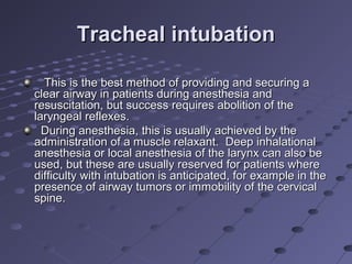 Tracheal intubationTracheal intubation
This is the best method of providing and securing aThis is the best method of providing and securing a
clear airway in patients during anesthesia andclear airway in patients during anesthesia and
resuscitation, but success requires abolition of theresuscitation, but success requires abolition of the
laryngeal reflexes.laryngeal reflexes.
During anesthesia, this is usually achieved by theDuring anesthesia, this is usually achieved by the
administration of a muscle relaxant. Deep inhalationaladministration of a muscle relaxant. Deep inhalational
anesthesia or local anesthesia of the larynx can also beanesthesia or local anesthesia of the larynx can also be
used, but these are usually reserved for patients whereused, but these are usually reserved for patients where
difficulty with intubation is anticipated, for example in thedifficulty with intubation is anticipated, for example in the
presence of airway tumors or immobility of the cervicalpresence of airway tumors or immobility of the cervical
spine.spine.
 
