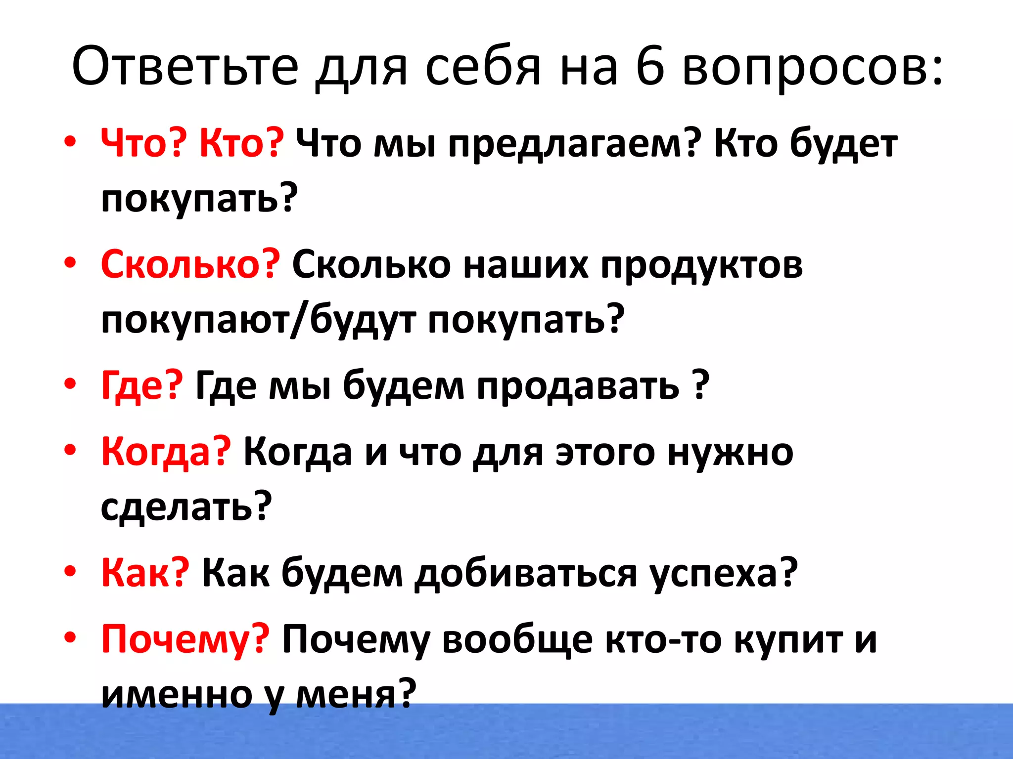 Ответьте для себя на 6 вопросов: Что? Кто?  Что мы предлагаем? Кто будет покупать? Сколько?  Сколько наших продуктов покупают/будут покупать? Где?  Где мы будем продавать ? Когда?  Когда и что для этого нужно сделать? Как?  Как будем добиваться успеха? Почему?  Почему вообще кто-то купит и именно у меня? 