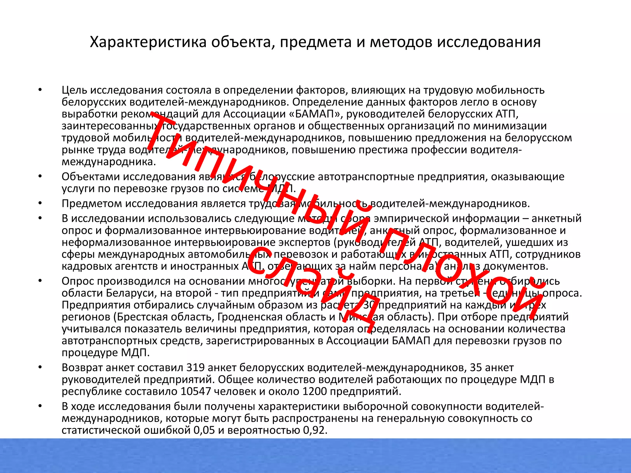 Характеристика объекта, предмета и методов исследования Цель исследования состояла в определении факторов, влияющих на трудовую мобильность белорусских водителей-международников. Определение данных факторов легло в основу выработки рекомендаций для Ассоциации «БАМАП», руководителей белорусских АТП, заинтересованных государственных органов и общественных организаций по минимизации трудовой мобильности водителей-международников, повышению предложения на белорусском рынке труда водителей-международников, повышению престижа профессии водителя-международника. Объектами исследования являются белорусские автотранспортные предприятия, оказывающие услуги по перевозке грузов по системе МДП. Предметом исследования является трудовая мобильность водителей-международников. В исследовании использовались следующие методы сбора эмпирической информации – анкетный опрос и формализованное интервьюирование водителей, анкетный опрос, формализованное и неформализованное интервьюирование экспертов (руководителей АТП, водителей, ушедших из сферы международных автомобильных перевозок и работающих в иностранных АТП, сотрудников кадровых агентств и иностранных АТП, отвечающих за найм персонала), анализ документов.  Опрос производился на основании многоступенчатой выборки. На первой ступени отбирались области Беларуси, на второй - тип предприятий и сами предприятия, на третьей – единицы опроса. Предприятия отбирались случайным образом из расчета 30 предприятий на каждый из трёх регионов (Брестская область, Гродненская область и Минская область). При отборе предприятий учитывался показатель величины предприятия, которая определялась на основании количества автотранспортных средств, зарегистрированных в Ассоциации БАМАП для перевозки грузов по процедуре МДП.  Возврат анкет составил 319 анкет белорусских водителей-международников, 35 анкет руководителей предприятий. Общее количество водителей работающих по процедуре МДП в республике составило 10547 человек и около 1200 предприятий. В ходе исследования были получены характеристики выборочной совокупности водителей-международников, которые могут быть распространены на генеральную совокупность со статистической ошибкой 0,05 и вероятностью 0,92.  Типичный плохой слайд 