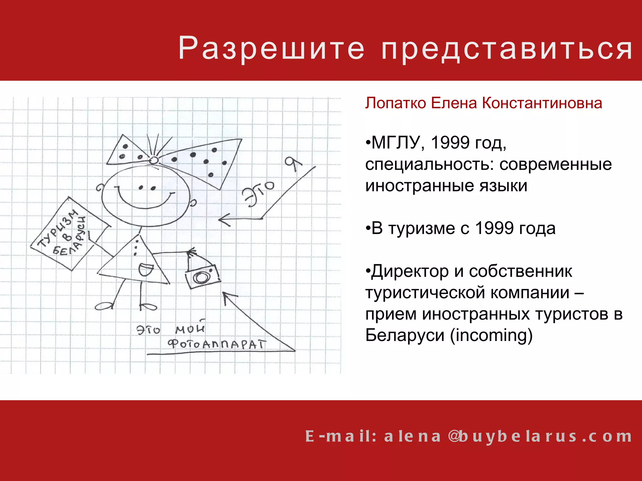 E-mail: alena@buybelarus.com Разрешите представиться Лопатко Елена Константиновна МГЛУ, 1999 год, специальность: современные иностранные языки В туризме с 1999 года Директор и собственник туристической компании  –  прием иностранных туристов в Беларуси ( incoming ) 