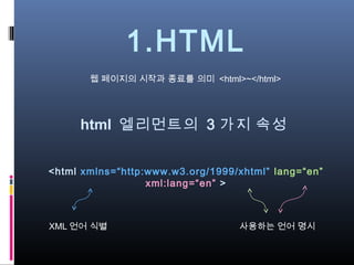 1.HTML
       웹 페이지의 시작과 종료를 의미 <html>~</html>




     html 엘리먼트의 3 가지 속성


<html xmlns=“http:www.w3.org/1999/xhtml” lang=“en”
                  xml:lang=“en” >



XML 언어 식별                         사용하는 언어 명시
 