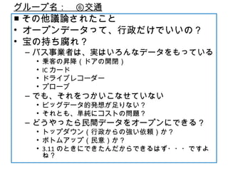グループ名：　⑥交通
■ その他議論されたこと
• オープンデータって、行政だけでいいの？
• 宝の持ち腐れ？
– バス事業者は、実はいろんなデータをもっている
• 乗客の昇降（ドアの開閉）
• IC カード
• ドライブレコーダー
• プローブ
– でも、それをつかいこなせていない
• ビッグデータ的発想が足りない？
• それとも、単純にコストの問題？
– どうやったら民間データをオープンにできる？
• トップダウン（行政からの強い依頼）か？
• ボトムアップ（民意）か？
• 3.11 のときにできたんだからできるはず・・・ですよ
ね？
 