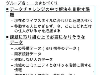 グループ名：　 ②まちづくり
■ データチャレンジの中で解決を目指す課
題
– 現在のライフスタイルに合わせた地域活性化
– 移動する人にかぎらず、今、どこにどれだけ
の住人がいるかを把握する
■ 課題に取り組む上で必要になりそうな
データ
– 人の移動データ（ GPS 携帯のデータ）
– 国家統計データ
– 移動しない人のデータ
– 地域のコミュニティとなりうる店舗に関する
情報 6
 