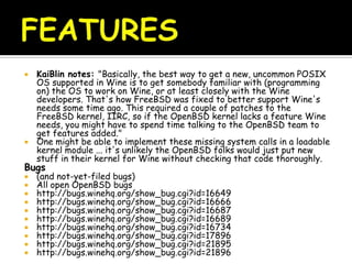  KaiBlin notes: "Basically, the best way to get a new, uncommon POSIX
OS supported in Wine is to get somebody familiar with (programming
on) the OS to work on Wine, or at least closely with the Wine
developers. That's how FreeBSD was fixed to better support Wine's
needs some time ago. This required a couple of patches to the
FreeBSD kernel, IIRC, so if the OpenBSD kernel lacks a feature Wine
needs, you might have to spend time talking to the OpenBSD team to
get features added."
 One might be able to implement these missing system calls in a loadable
kernel module ... it's unlikely the OpenBSD folks would just put new
stuff in their kernel for Wine without checking that code thoroughly.
Bugs
 (and not-yet-filed bugs)
 All open OpenBSD bugs
 http://bugs.winehq.org/show_bug.cgi?id=16649
 http://bugs.winehq.org/show_bug.cgi?id=16666
 http://bugs.winehq.org/show_bug.cgi?id=16687
 http://bugs.winehq.org/show_bug.cgi?id=16689
 http://bugs.winehq.org/show_bug.cgi?id=16734
 http://bugs.winehq.org/show_bug.cgi?id=17896
 http://bugs.winehq.org/show_bug.cgi?id=21895
 http://bugs.winehq.org/show_bug.cgi?id=21896
 