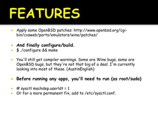  Apply some OpenBSD patches: http://www.openbsd.org/cgi-
bin/cvsweb/ports/emulators/wine/patches/
 And finally configure/build.
 $ ./configure && make
 You'll still get compiler warnings. Some are Wine bugs, some are
OpenBSD bugs, but they're not that big of a deal. I'm currently
looking into most of these. (AustinEnglish)
 Before running any apps, you'll need to run (as root/sudo)
 # sysctl machdep.userldt = 1
 Or for a more permanent fix, add to /etc/sysctl.conf.
 