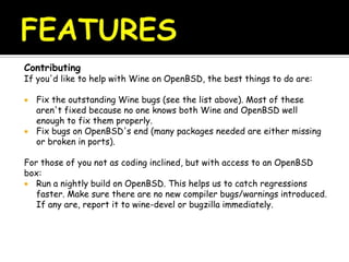 Contributing
If you'd like to help with Wine on OpenBSD, the best things to do are:
 Fix the outstanding Wine bugs (see the list above). Most of these
aren't fixed because no one knows both Wine and OpenBSD well
enough to fix them properly.
 Fix bugs on OpenBSD's end (many packages needed are either missing
or broken in ports).
For those of you not as coding inclined, but with access to an OpenBSD
box:
 Run a nightly build on OpenBSD. This helps us to catch regressions
faster. Make sure there are no new compiler bugs/warnings introduced.
If any are, report it to wine-devel or bugzilla immediately.
 