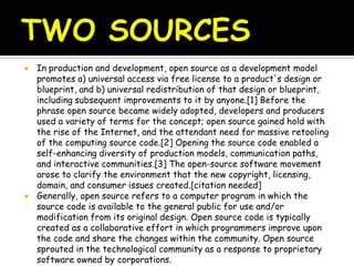  In production and development, open source as a development model
promotes a) universal access via free license to a product's design or
blueprint, and b) universal redistribution of that design or blueprint,
including subsequent improvements to it by anyone.[1] Before the
phrase open source became widely adopted, developers and producers
used a variety of terms for the concept; open source gained hold with
the rise of the Internet, and the attendant need for massive retooling
of the computing source code.[2] Opening the source code enabled a
self-enhancing diversity of production models, communication paths,
and interactive communities.[3] The open-source software movement
arose to clarify the environment that the new copyright, licensing,
domain, and consumer issues created.[citation needed]
 Generally, open source refers to a computer program in which the
source code is available to the general public for use and/or
modification from its original design. Open source code is typically
created as a collaborative effort in which programmers improve upon
the code and share the changes within the community. Open source
sprouted in the technological community as a response to proprietary
software owned by corporations.
 