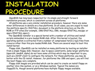 OpenBSD has long been respected for its simple and straight forward
installation process, which is consistent across all platforms.
All platforms use a very similar installation procedure, however there are some
minor differences in details on a few platforms. In all cases, you are urged to read
the platform-specific INSTALL document in the platform directory on the CD-
ROM or FTP sites (for example, i386/INSTALL.i386, macppc/INSTALL.macppc or
sparc/INSTALL.sparc).
The OpenBSD installer is a special kernel with a number of utilities and install
scripts embedded in a pre-loaded RAM disk. After this kernel is booted, the
operating system is extracted from a number of compressed tar(1) (.tgz) files from
a source other than this pre-loaded RAM disk. There are several ways to boot this
install kernel:
Floppy disk: OpenBSD can be installed on many platforms by booting an installer
from a single floppy disk. However, due to space constraints, some larger platforms
(sparc64, amd64, alpha) do not have some utilities which may be important to you,
such as a DHCP client to configure the network. For these platforms, you may do
better with the CD install. However, for platforms like i386 and sparc, you will find
the boot floppy very complete.
Floppy disk images are provided which can be used to create an install floppy on
another Unix-like system, or on a Windows system. Typical file names are
floppy53.fs, though several platforms have multiple floppy images available.
 
