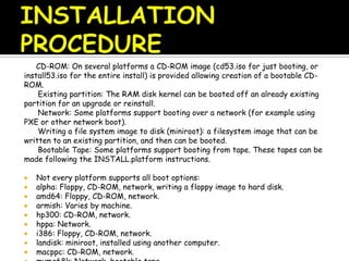 CD-ROM: On several platforms a CD-ROM image (cd53.iso for just booting, or
install53.iso for the entire install) is provided allowing creation of a bootable CD-
ROM.
Existing partition: The RAM disk kernel can be booted off an already existing
partition for an upgrade or reinstall.
Network: Some platforms support booting over a network (for example using
PXE or other network boot).
Writing a file system image to disk (miniroot): a filesystem image that can be
written to an existing partition, and then can be booted.
Bootable Tape: Some platforms support booting from tape. These tapes can be
made following the INSTALL.platform instructions.
 Not every platform supports all boot options:
 alpha: Floppy, CD-ROM, network, writing a floppy image to hard disk.
 amd64: Floppy, CD-ROM, network.
 armish: Varies by machine.
 hp300: CD-ROM, network.
 hppa: Network.
 i386: Floppy, CD-ROM, network.
 landisk: miniroot, installed using another computer.
 macppc: CD-ROM, network.
 