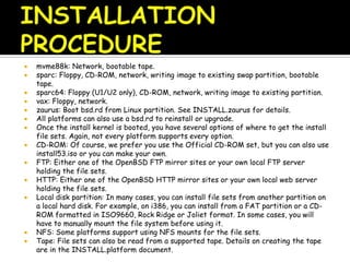  mvme88k: Network, bootable tape.
 sparc: Floppy, CD-ROM, network, writing image to existing swap partition, bootable
tape.
 sparc64: Floppy (U1/U2 only), CD-ROM, network, writing image to existing partition.
 vax: Floppy, network.
 zaurus: Boot bsd.rd from Linux partition. See INSTALL.zaurus for details.
 All platforms can also use a bsd.rd to reinstall or upgrade.
 Once the install kernel is booted, you have several options of where to get the install
file sets. Again, not every platform supports every option.
 CD-ROM: Of course, we prefer you use the Official CD-ROM set, but you can also use
install53.iso or you can make your own.
 FTP: Either one of the OpenBSD FTP mirror sites or your own local FTP server
holding the file sets.
 HTTP: Either one of the OpenBSD HTTP mirror sites or your own local web server
holding the file sets.
 Local disk partition: In many cases, you can install file sets from another partition on
a local hard disk. For example, on i386, you can install from a FAT partition or a CD-
ROM formatted in ISO9660, Rock Ridge or Joliet format. In some cases, you will
have to manually mount the file system before using it.
 NFS: Some platforms support using NFS mounts for the file sets.
 Tape: File sets can also be read from a supported tape. Details on creating the tape
are in the INSTALL.platform document.
 