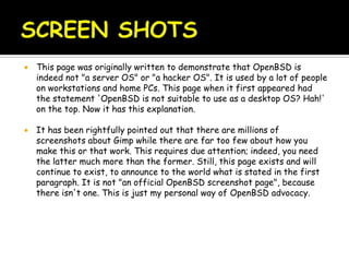  This page was originally written to demonstrate that OpenBSD is
indeed not "a server OS" or "a hacker OS". It is used by a lot of people
on workstations and home PCs. This page when it first appeared had
the statement 'OpenBSD is not suitable to use as a desktop OS? Hah!'
on the top. Now it has this explanation.
 It has been rightfully pointed out that there are millions of
screenshots about Gimp while there are far too few about how you
make this or that work. This requires due attention; indeed, you need
the latter much more than the former. Still, this page exists and will
continue to exist, to announce to the world what is stated in the first
paragraph. It is not "an official OpenBSD screenshot page", because
there isn't one. This is just my personal way of OpenBSD advocacy.
 