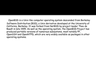 OpenBSD is a Unix-like computer operating system descended from Berkeley
Software Distribution (BSD), a Unix derivative developed at the University of
California, Berkeley. It was forked from NetBSD by project leader Theo de
Raadt in late 1995. As well as the operating system, the OpenBSD Project has
produced portable versions of numerous subsystems, most notably PF,
OpenSSH and OpenNTPD, which are very widely available as packages in other
operating systems.
 